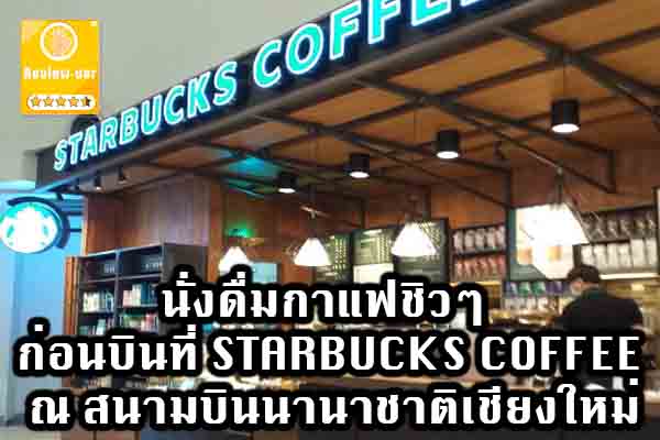 นั่งดื่มกาแฟชิวๆ ก่อนบินที่ STARBUCKS COFFEE ณ สนามบินนานาชาติเชียงใหม่